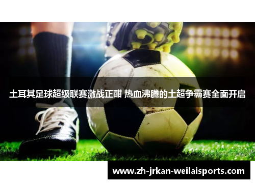 土耳其足球超级联赛激战正酣 热血沸腾的土超争霸赛全面开启